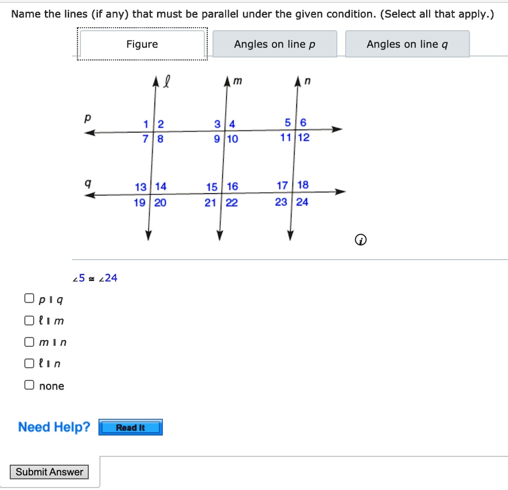 Name the lines (if any) that must be parallel under the given condition. (Select all that apply.)
Figure
Angles on line p
Angles on line q
? m n
p
1 2
3 4
5 6
7 8
9 10
11 12
q
13 14
15 16
17 18
19 20
21 22
23 24
? 5 ? ? 24
p ? q
? ? m
m ? n
? ? n
none
Need Help? Read It
Submit Answer