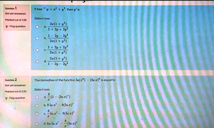 If tan?¹ y = x² + y², then y' is
Select one:
a. 2x(1 + y²) / (1 + 2y + 2y³)
b. (1 - 2y - 2y³) / (2x(1 + y²))
c. (1 + 2y + 2y³) / (2x(1 + y²))
d. 2x(1 + y²) / (1 - 2y - 2y³)

The derivative of the function ln(x?) - (ln x)? is equal to
Select one:
a. 8/x (1 - (ln x)?)
b. 8 ln x? - 8(ln x)?
c. 8/x ln x? - 8(ln x)?
d. 8x ln x? - 8/x (ln x)?