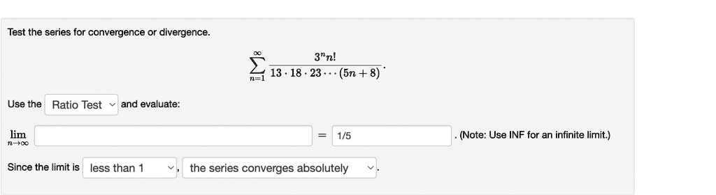 Test the series for convergence or divergence.
?n=1^? (3^n n!) / (13 ? 18 ? 23 ??? (5n + 8)).
Use the Ratio Test and evaluate:
limn ? ? = 1/5 . (Note: Use INF for an infinite limit.)
Since the limit is less than 1, the series converges absolutely.