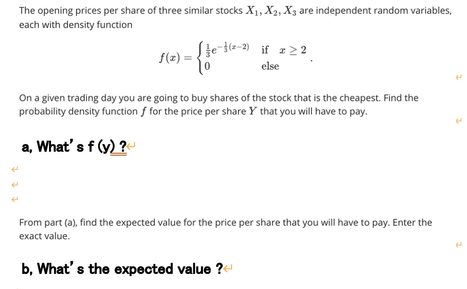 The opening prices per share of three similar stocks X1, X2, X3 are independent random variables, each with density function
f(x) =  1/3e^-1/3(x-2) if x >= 2
0 else .
On a given trading day you are going to buy shares of the stock that is the cheapest. Find the probability density function f for the price per share Y that you will have to pay.
a, What's f (y) ?
From part (a), find the expected value for the price per share that you will have to pay. Enter the exact value.
b, What's the expected value ?