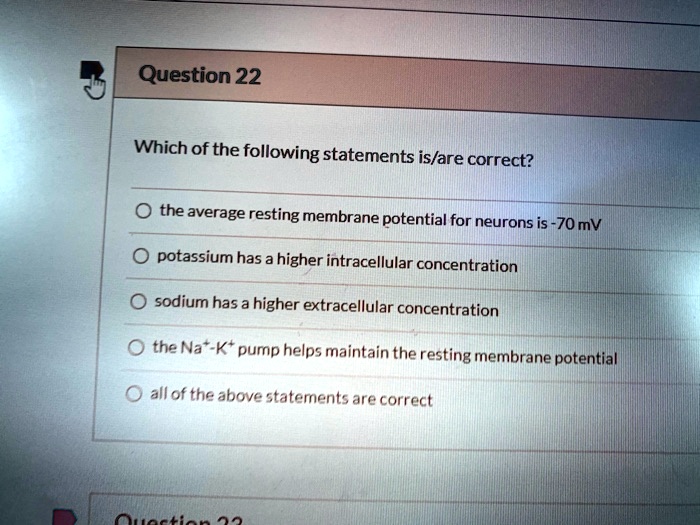 Which of the following statements is/are correct?

the average resting membrane potential for neurons is -70 mV
potassium has a higher intracellular concentration
sodium has a higher extracellular concentration
the Na+-K+ pump helps maintain the resting membrane potential
all of the above statements are correct