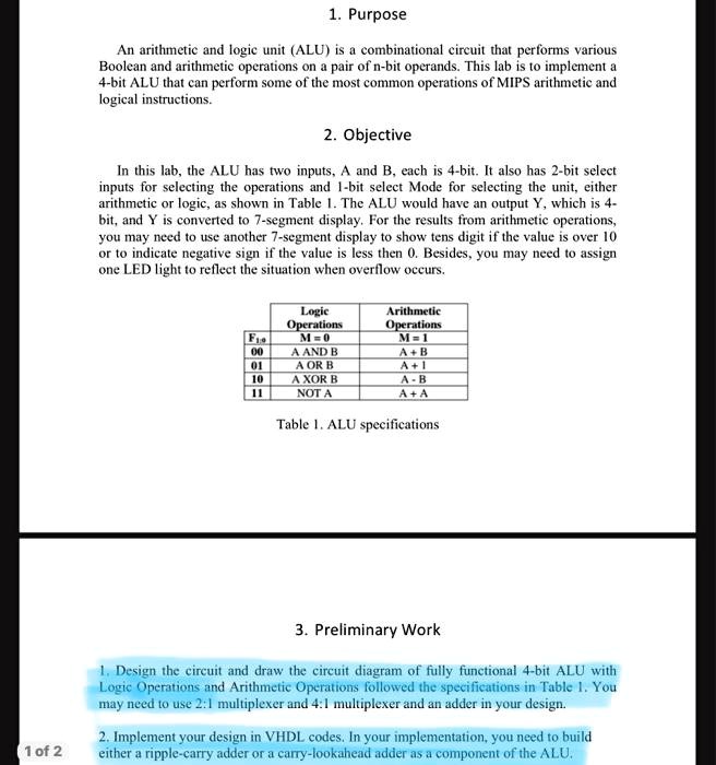 1. Purpose
An arithmetic and logic unit (ALU) is a combinational circuit that performs various
Boolean and arithmetic operations on a pair of n-bit operands. This lab is to implement a
4-bit ALU that can perform some of the most common operations of MIPS arithmetic and
logical instructions.
2. Objective
In this lab, the ALU has two inputs, A and B, each is 4-bit. It also has 2-bit select
inputs for selecting the operations and 1-bit select Mode for selecting the unit, either
arithmetic or logic, as shown in Table 1. The ALU would have an output Y, which is 4-
bit, and Y is converted to 7-segment display. For the results from arithmetic operations,
you may need to use another 7-segment display to show tens digit if the value is over 10
or to indicate negative sign if the value is less then 0. Besides, you may need to assign
one LED light to reflect the situation when overflow occurs.
Logic
Operations
Arithmetic
Operations
F1:0  M = 0			M = 1
00	A AND B		A + B
01	A OR B		A + 1
10	A XOR B		A - B
11	NOT A		A + A
Table 1. ALU specifications
3. Preliminary Work
1. Design the circuit and draw the circuit diagram of fully functional 4-bit ALU with
Logic Operations and Arithmetic Operations followed the specifications in Table 1. You
may need to use 2:1 multiplexer and 4:1 multiplexer and an adder in your design.
2. Implement your design in VHDL codes. In your implementation, you need to build
either a ripple-carry adder or a carry-lookahead adder as a component of the ALU.