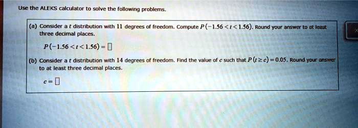 Use the ALEKS calculator to solve the following problems.
(a) Consider a t distribution with 11 degrees of freedom. Compute P(-1.56 < t < 1.56). Round your answer to at least three decimal places.
P(-1.56 < t < 1.56) =
(b) Consider a t distribution with 14 degrees of freedom. Find the value of c such that P(t ? c) = 0.05. Round your answer to at least three decimal places.
c =