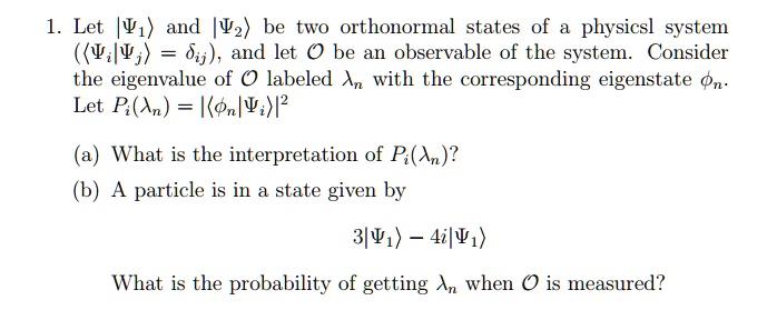 1. Let |Ψ1⟩ and |Ψ2⟩ be two orthonormal states of a physicsl system

(⟨ | ⟩ = δij), and let 𝒪 be an observable of the system. Consider

the eigenvalue of 𝒪 labeled  with the corresponding eigenstate .

Let Pi() = |⟨ | ⟩|^2

(a) What is the interpretation of Pi()?

(b) A particle is in a state given by
3|Ψ1⟩ - 4i|Ψ1⟩

What is the probability of getting  when 𝒪 is measured?