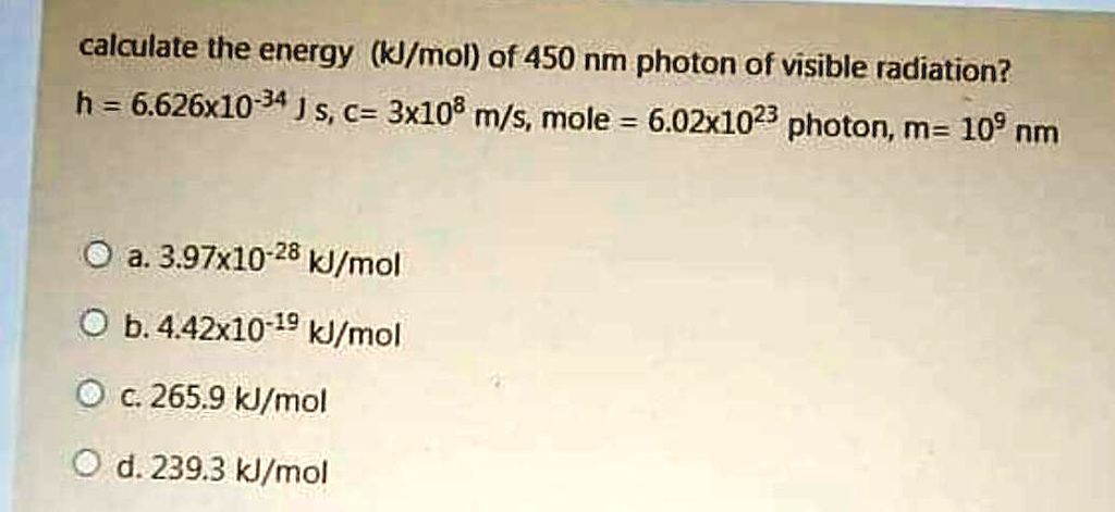 calculate the energy (kJ/mol) of 450 nm photon of visible radiation?
h = 6.626x10^-34 J s, c = 3x10^8 m/s, mole = 6.02x10^23 photon, m = 10^9 nm

a. 3.97x10^-28 kJ/mol
b. 4.42x10^-19 kJ/mol
c. 265.9 kJ/mol
d. 239.3 kJ/mol