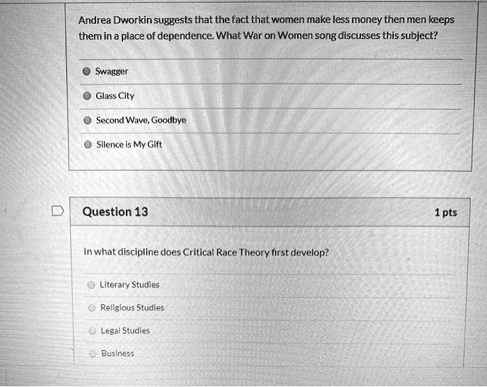 Andrea Dworkin suggests that the fact that women make less money then men keeps
them in a place of dependence. What War on Women song discusses this subject?
Swagger
Glass City
Second Wave, Goodbye
Silence is My Gift
Question 13
In what discipline does Critical Race Theory first develop?
Literary Studies
Religious Studies
Legal Studies
Business