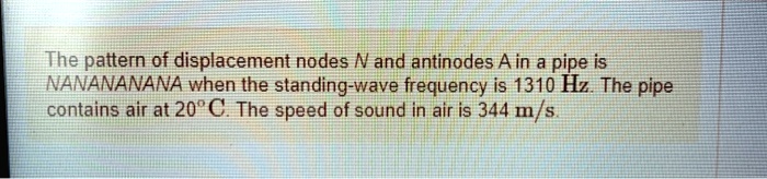The pattern of displacement nodes N and antinodes A in a pipe is NANANANANA when the standing-wave frequency is 1310 Hz. The pipe contains air at 20°C. The speed of sound in air is 344 m/s.