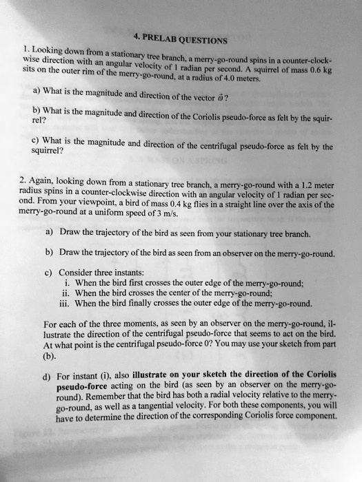 4. PRELAB QUESTIONS
1. Looking down from a stationary tree branch, a merry-go-round spins in a counter-clock-wise direction with an angular velocity of 1 radian per second. A squirrel of mass 0.6 kg sits on the outer rim of the merry-go-round, at a radius of 4.0 meters.
a) What is the magnitude and direction of the vector ???
b) What is the magnitude and direction of the Coriolis pseudo-force as felt by the squir-rel?
c) What is the magnitude and direction of the centrifugal pseudo-force as felt by the squirrel?

2. Again, looking down from a stationary tree branch, a merry-go-round with a 1.2 meter radius spins in a counter-clockwise direction with an angular velocity of 1 radian per sec-ond. From your viewpoint, a bird of mass 0.4 kg flies in a straight line over the axis of the merry-go-round at a uniform speed of 3 m/s.
a) Draw the trajectory of the bird as seen from your stationary tree branch.
b) Draw the trajectory of the bird as seen from an observer on the merry-go-round.
c) Consider three instants:
i. When the bird first crosses the outer edge of the merry-go-round;
ii. When the bird crosses the center of the merry-go-round;
iii. When the bird finally crosses the outer edge of the merry-go-round.
For each of the three moments, as seen by an observer on the merry-go-round, il-lustrate the direction of the centrifugal pseudo-force that seems to act on the bird. At what point is the centrifugal pseudo-force 0? You may use your sketch from part (b).
d) For instant (i), also illustrate on your sketch the direction of the Coriolis pseudo-force acting on the bird (as seen by an observer on the merry-go-round). Remember that the bird has both a radial velocity relative to the merry-go-round, as well as a tangential velocity. For both these components, you will have to determine the direction of the corresponding Coriolis force component.