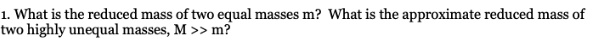1. What is the reduced mass of two equal masses m? What is the approximate reduced mass of two highly unequal masses, M >> m?