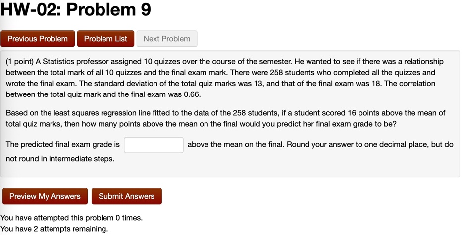 (1 point) A Statistics professor assigned 10 quizzes over the course of the semester. He wanted to see if there was a relationship between the total mark of all 10 quizzes and the final exam mark. There were 258 students who completed all the quizzes and wrote the final exam. The standard deviation of the total quiz marks was 13, and that of the final exam was 18. The correlation between the total quiz mark and the final exam was 0.66.
Based on the least squares regression line fitted to the data of the 258 students, if a student scored 16 points above the mean of total quiz marks, then how many points above the mean on the final would you predict her final exam grade to be?
The predicted final exam grade is  above the mean on the final. Round your answer to one decimal place, but do not round in intermediate steps.