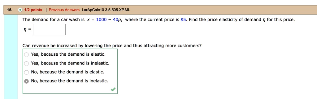 The demand for a car wash is x = 1000 - 40p, where the current price is 5. Find the price elasticity of demand ? for this price. ? = Can revenue be increased by lowering the price and thus attracting more customers? Yes, because the demand is elastic. Yes, because the demand is inelastic. No, because the demand is elastic. No, because the demand is inelastic.