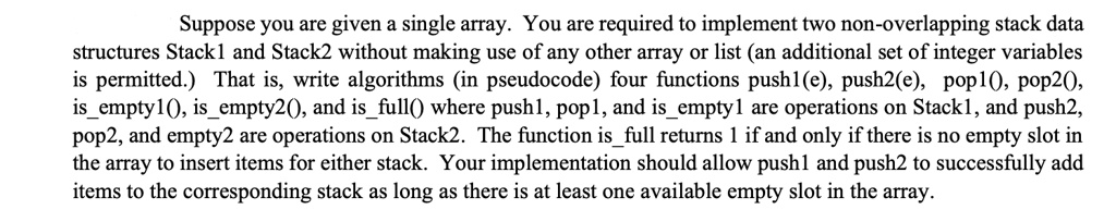 Suppose you are given a single array. You are required to implement two non-overlapping stack data structures Stack1 and Stack2 without making use of any other array or list (an additional set of integer variables is permitted.) That is, write algorithms (in pseudocode) four functions pushl(e), push2(e), pop1(), pop2(), isempty1(), isempty2(), and isfull() where push1, pop1, and isempty1 are operations on Stack1, and push2, pop2, and empty2 are operations on Stack2. The function isfull returns 1 if and only if there is no empty slot in the array to insert items for either stack. Your implementation should allow push1 and push2 to successfully add items to the corresponding stack as long as there is at least one available empty slot in the array.