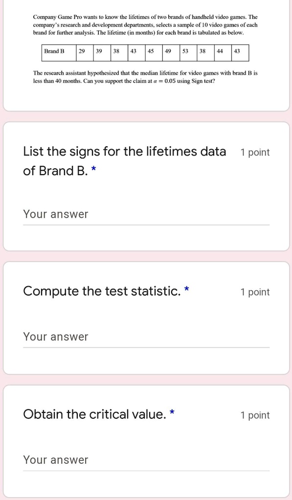 Company Game Pro wants to know the lifetimes of two brands of handheld video games. The
company's research and development departments, selects a sample of 10 video games of each
brand for further analysis. The lifetime (in months) for each brand is tabulated as below.
Brand B 29 39 38 43 45 49 53 38 44 43
The research assistant hypothesized that the median lifetime for video games with brand B is
less than 40 months. Can you support the claim at α = 0.05 using Sign test?
List the signs for the lifetimes data
of Brand B. *
Your answer
1 point
Compute the test statistic. *
1 point
Your answer
Obtain the critical value. *
1 point
Your answer
