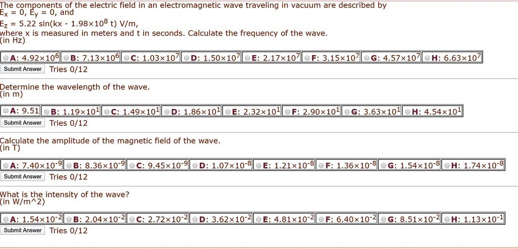 The components of the electric field in an electromagnetic wave traveling in vacuum are described by
Ex = 0, Ey = 0, and
Ez = 5.22 sin(kx - 1.98x10^8 t) V/m,
where x is measured in meters and t in seconds. Calculate the frequency of the wave.
(in Hz)

A: 4.92x10^6 B: 7.13x10^6 C: 1.03x10^7 D: 1.50x10^7 E: 2.17x10^7 F: 3.15x10^7 G: 4.57x10^7 H: 6.63x10^7

Determine the wavelength of the wave.
(in m)

A: 9.51 B: 1.19x10^1 C: 1.49x10^1 D: 1.86x10^1 E: 2.32x10^1 F: 2.90x10^1 G: 3.63x10^1 H: 4.54x10^1

Calculate the amplitude of the magnetic field of the wave.
(in T)

A: 7.40x10^-9 B: 8.36x10^-9 C: 9.45x10^-9 D: 1.07x10^-8 E: 1.21x10^-8 F: 1.36x10^-8 G: 1.54x10^-8 H: 1.74x10^-8

What is the intensity of the wave?
(in W/m^2)

A: 1.54x10^-2 B: 2.04x10^-2 C: 2.72x10^-2 D: 3.62x10^-2 E: 4.81x10^-2 F: 6.40x10^-2 G: 8.51x10^-2 H: 1.13x10^-1