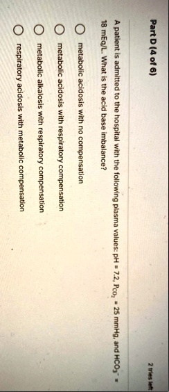 part d 4 of 6 a patient is admitted to the hospital with the following plasma values ph 72 pco2 25 mmhg and hco3 18 meql what is the acid base imbalance o metabolic acidosis with no compensa 58652