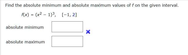 Find the absolute minimum and absolute maximum values of f on the given interval.
f(x) = (x^2 - 1)^3, [-1, 2]
absolute minimum
absolute maximum