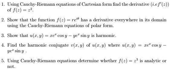1. Using Cauchy-Riemann equations of Cartesian form find the derivative (i.e f'(z)) of f(z) = z^2.

2. Show that the function f(z) = re^i	heta has a derivative everywhere in its domain using the Cauchy-Riemann equations of polar form.

3. Show that u(x, y) = xe^x cos y - ye^x sin y is harmonic.

4. Find the harmonic conjugate v(x, y) of u(x, y) where u(x, y) = xe^x cos y - ye^x sin y .

5. Using Cauchy-Riemann equations determine whether f(z) = z^3 is analytic or not.