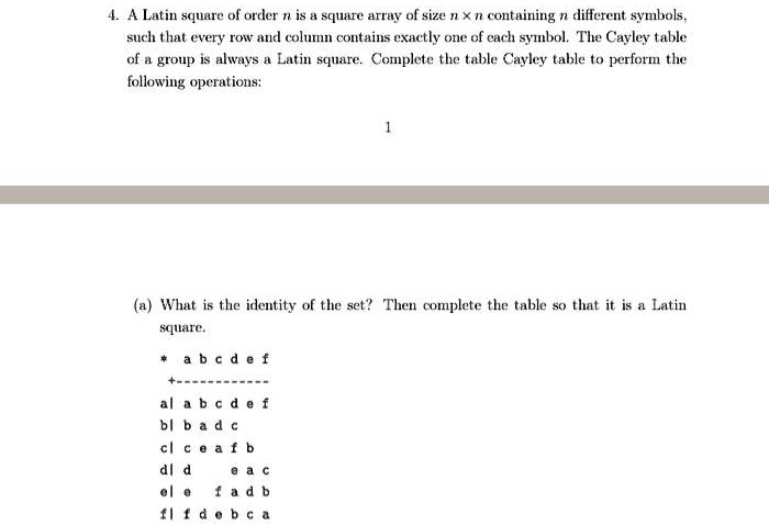 4. A Latin square of order n is a square array of size n x n containing n different symbols,
such that every row and column contains exactly one of each symbol. The Cayley table
of a group is always a Latin square. Complete the table Cayley table to perform the
following operations:

(a) What is the identity of the set? Then complete the table so that it is a Latin
square.

* a b c d e f
+————
a| a b c d e f
b| b a d c
c| c e a f b
d| d     e a c
e| e   f a d b
f| f d e b c a