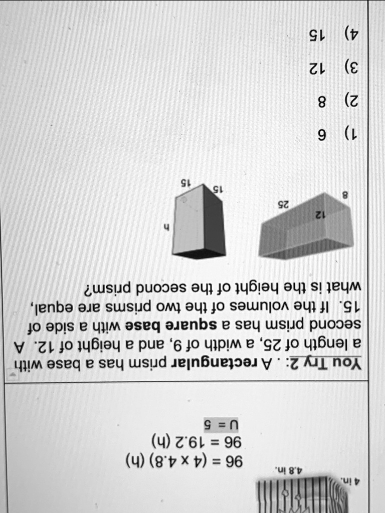 You Try 2: . A rectangular prism has a base with a length of 25, a width of 9, and a height of 12. A second prism has a square base with a side of 15. If the volumes of the two prisms are equal, what is the height of the second prism?
1) 6
2) 8
3) 12
4) 15