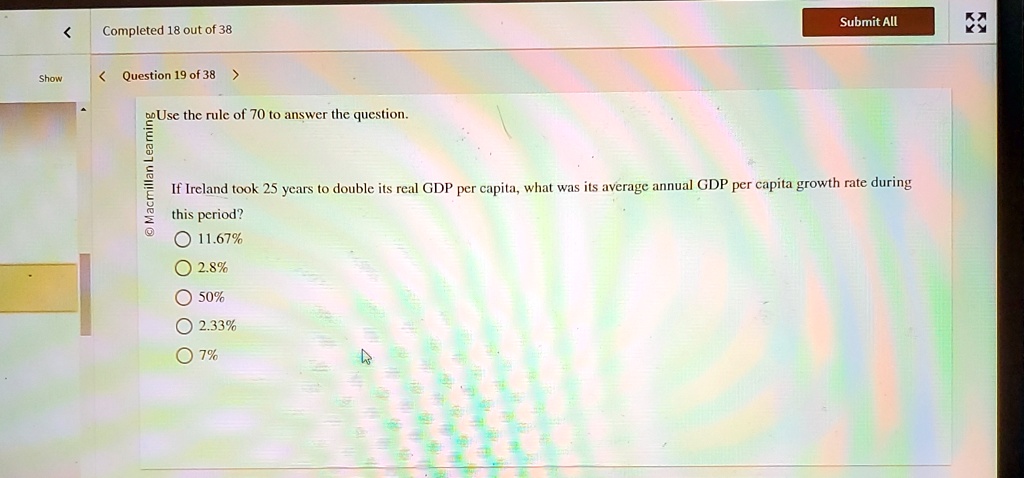 Use the rule of 70 to answer the question.
If Ireland took 25 years to double its real GDP per capita, what was its average annual GDP per capita growth rate during this period?
11.67%
2.8%
50%
2.33%
7%
