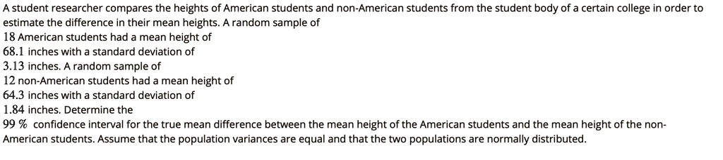 A student researcher compares the heights of American students and non-American students from the student body of a certain college in order to
estimate the difference in their mean heights. A random sample of
18 American students had a mean height of
68.1 inches with a standard deviation of
3.13 inches. A random sample of
12 non-American students had a mean height of
64.3 inches with a standard deviation of
1.84 inches. Determine the
99 % confidence interval for the true mean difference between the mean height of the American students and the mean height of the non-
American students. Assume that the population variances are equal and that the two populations are normally distributed.