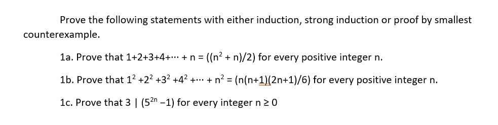 Prove the following statements with either induction, strong induction or proof by smallest counterexample.

1a. Prove that 1+2+3+4+? + n = ((n² + n)/2) for every positive integer n.

1b. Prove that 1² +2² +3² +4² +? + n² = (n(n+1)(2n+1)/6) for every positive integer n.

1c. Prove that 3 | (5²? –1) for every integer n ? 0