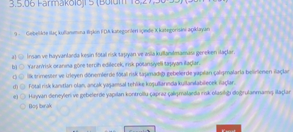 9- Gebelikte ila kullan?m?na ili?kin FDA kategorileri iinde X kategorisini a?klayan

a) ?nsan ve hayvanlarda kesin ftal risk ta??yan ve asla kullan?lmamas? gereken ilalar.
b) Yarar/risk oran?na gre tercih edilecek, risk potansiyeli ta??yan ilalar.
c) ?lk trimester ve izleyen dnemlerde ftal risk ta??mad??? gebelerde yap?lan al??malarla belirlenen ilalar
d) Ftal risk kan?tlar? olan, ancak ya?amsal tehlike ko?ullar?nda kullan?labilecek ilalar.
e) Hayvan deneyleri ve gebelerde yap?lan kontroll apraz al??malarda risk olas?l??? do?rulanmam?? ilalar
Bo? b?rak