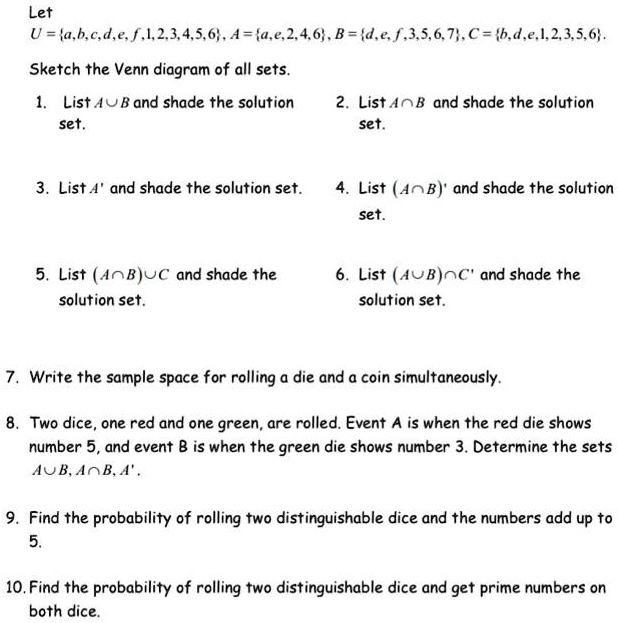 Let
U = a, b, c, d, e, f, 1, 2, 3, 4, 5, 6, A = a, e, 2, 4, 6, B = d, e, f, 3, 5, 6, 7, C = b, d, e, 1, 2, 3, 5, 6.
Sketch the Venn diagram of all sets.
1. List A ? B and shade the solution set.
2. List A ? B and shade the solution set.
3. List A' and shade the solution set.
4. List (A ? B)' and shade the solution set.
5. List (A ? B) ? C and shade the solution set.
6. List (A ? B) ? C' and shade the solution set.
7. Write the sample space for rolling a die and a coin simultaneously.
8. Two dice, one red and one green, are rolled. Event A is when the red die shows number 5, and event B is when the green die shows number 3. Determine the sets A ? B, A ? B, A'.
9. Find the probability of rolling two distinguishable dice and the numbers add up to 5.
10. Find the probability of rolling two distinguishable dice and get prime numbers on both dice.