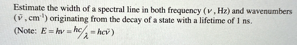 Estimate the width of a spectral line in both frequency (ν, Hz) and wavenumbers (ν̃, cm^-1) originating from the decay of a state with a lifetime of 1 ns.
(Note: E = hν = (hc)/(λ) = hcν̃)