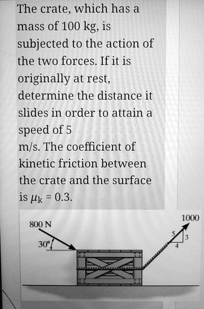 The crate, which has a mass of 100 kg, is subjected to the action of the two forces. If it is originally at rest, determine the distance it slides in order to attain a speed of 5 m/s. The coefficient of kinetic friction between the crate and the surface is ?k = 0.3.