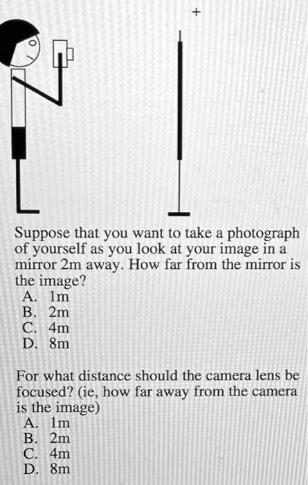 Suppose that you want to take a photograph of yourself as you look at your image in a mirror 2m away. How far from the mirror is the image?
A. 1m
B. 2m
C. 4m
D. 8m

For what distance should the camera lens be focused? (ie, how far away from the camera is the image)
A. 1m
B. 2m
C. 4m
D. 8m