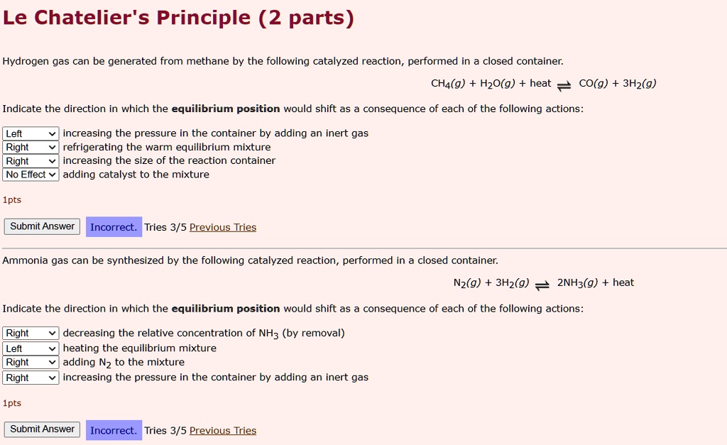 Le Chatelier's Principle (2 parts)

Hydrogen gas can be generated from methane by the following catalyzed reaction, performed in a closed container.
CH4(g) + H2O(g) + heat ? CO(g) + 3H2(g)

Indicate the direction in which the equilibrium position would shift as a consequence of each of the following actions:
Left: increasing the pressure in the container by adding an inert gas
Right: refrigerating the warm equilibrium mixture
Right: increasing the size of the reaction container
No Effect: adding catalyst to the mixture

Ammonia gas can be synthesized by the following catalyzed reaction, performed in a closed container.
N2(g) + 3H2(g) ? 2NH3(g) + heat

Indicate the direction in which the equilibrium position would shift as a consequence of each of the following actions:
Right: decreasing the relative concentration of NH3 (by removal)
Left: heating the equilibrium mixture
Right: adding N2 to the mixture
Right: increasing the pressure in the container by adding an inert gas