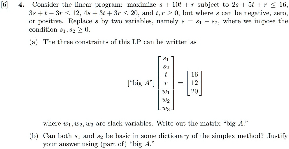 4. Consider the linear program: maximize s + 10t + r subject to 2s + 5t + r ≤ 16,
3s + t - 3r ≤ 12, 4s + 3t + 3r ≤ 20, and t, r ≥ 0, but where s can be negative, zero,
or positive. Replace s by two variables, namely s = s1 - s2, where we impose the
condition s1, s2 ≥ 0.
(a) The three constraints of this LP can be written as
< b m a t r i x >
 = 
    < b m a t r i x >
where w1, w2, w3 are slack variables. Write out the matrix “big A.”
(b) Can both s1 and s2 be basic in some dictionary of the simplex method? Justify
your answer using (part of) “big A.”