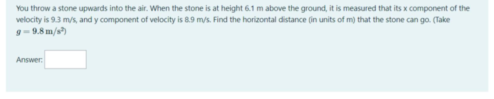 You throw a stone upwards into the air. When the stone is at height 6.1 m above the ground, it is measured that its x component of the velocity is 9.3 m/s, and y component of velocity is 8.9 m/s. Find the horizontal distance (in units of m) that the stone can go. (Take g = 9.8 m/s^2)
Answer: