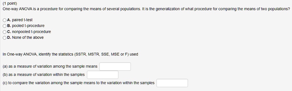 One-way ANOVA is a procedure for comparing the means of several populations. It is the generalization of what procedure for comparing the means of two populations?

A. paired t-test
B. pooled t-procedure
C. nonpooled t-procedure
D. None of the above

In One-way ANOVA, identify the statistics (SSTR, MSTR, SSE, MSE or F) used

(a) as a measure of variation among the sample means
(b) as a measure of variation within the samples
(c) to compare the variation among the sample means to the variation within the samples