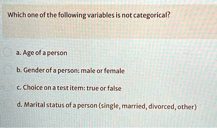 Which one of the following variables is not categorical?
a. Age of a person
b. Gender of a person: male or female
c. Choice on a test item: true or false
d. Marital status of a person (single, married, divorced, other)