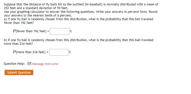 Suppose that the distance of fly balls hit to the outfield (in baseball) is normally distributed with a mean of
252 feet and a standard deviation of 59 feet.
Use your graphing calculator to answer the following questions. Write your answers in percent form. Round
your answers to the nearest tenth of a percent.
a) If one fly ball is randomly chosen from this distribution, what is the probability that this ball traveled
fewer than 192 feet?
P(fewer than 192 feet) =
b) If one fly ball is randomly chosen from this distribution, what is the probability that this ball traveled
more than 234 feet?
P(more than 234 feet) =