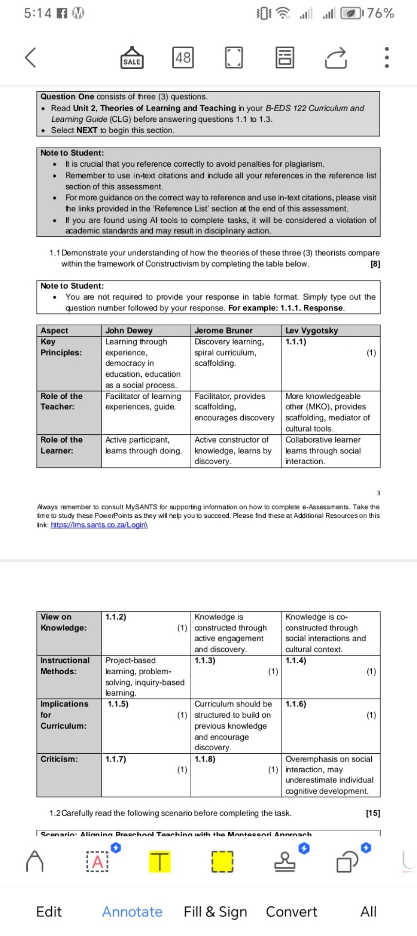 5: 14
?

Question One consists of hree (3) questions.
- Read Unit 2, Theories of Learning and Teaching in your B-EDS 122 Curriculum and Learning Guide (CLG) before answering questions 1.1 to 1.3.
- Select NEXT to begin this section.

Note to Student:
- It is crucial that you reference correctly to avoid penalties for plagiarism.
- Remember to use in-text citations and include all your references in the reference list section of this assessment.
- For more guidance on the correct way to reference and use in-text citations, please visit the links provided in the 'Reference List' section at the end of this assessment.
- If you are found using AI tools to complete tasks, it will be considered a violation of academic standards and may result in disciplinary action.
1.1 Demonstrate your understanding of how the theories of these three (3) theorists compare within the framework of Constructivism by completing the table below.

Note to Student:
- You are not required to provide your response in table format. Simply type out the question number followed by your response. For example: 1.1.1. Response.

Aspect     John Dewey     Jerome Bruner     Lev Vygotsky 

 
Key 

Principles:
      
Learning through 

experience, 

democracy in 

education, education 

as a social process.
      
Discovery learning, 

spiral curriculum, 

scaffolding.
      
1.1.1) 

(1)
 

 
Role of the 

Teacher:
      
Facilitator of learning 

experiences, guide.
      
Facilitator, provides 

scaffolding, 

encourages discovery
      
More knowledgeable 

other (MKO), provides 

scaffolding, mediator of 

cultural tools.
 

 
Role of the 

Learner:
      
Active participant, 

learns through doing.
      
Active constructor of 

knowledge, learns by 

discovery.
      
Collaborative learner 

learns through social 

interaction.
 


3

Aways remember to consult MySANTS for supporting information on how to complete e-Assessments. Take the fime to study these PowerPoints as they will help you to succeed. Please find these at Additional Resources on this ink: https://Ims.sants.co.za/Login

 
View on 

Knowledge:
      
1.1.2) 

(1)
      
Knowledge is 

constructed through 

active engagement 

and discovery.
      
Knowledge is co- 

constructed through 

social interactions and 

cultural context.
 

 
Instructional 

Methods:
      
Project-based 

learning, problem- 

solving, inquiry-based 

learning.
      
1.1.3) 

(1)
      
1.1.4) 

(1)
 

 
Implications 

for 

Curriculum:
      
1.1.5) 

(1)
      
Curriculum should be 

structured to build on 

previous knowledge 

and encourage 

discovery.
      
1.1.6) 

(1)
 

Criticism:      
1.1.7) 

(1)
      
1.1.8) 

(1)
      
Overemphasis on social 

interaction, may 

underestimate individual 

cognitive development.
 


1.2Carefully read the following scenario before completing the task.
[15]
Granarin- Alinning Praerhnnl Taarhinc with the Mnntacenri Annrnarh
A
?
?
□^0
Edit
Annotate
Fill & Sign
Convert
All