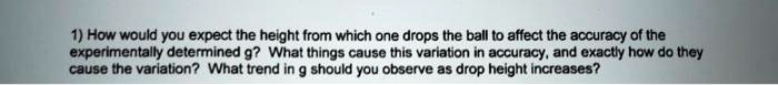 1) How would you expect the height from which one drops the ball to affect the accuracy of the
experimentally determined g? What things cause this variation in accuracy, and exactly how do they
cause the variation? What trend in g should you observe as drop height increases?