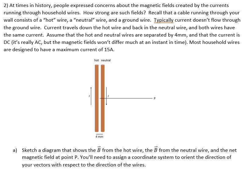 2) At times in history, people expressed concerns about the magnetic fields created by the currents running through household wires. How strong are such fields? Recall that a cable running through your wall consists of a "hot" wire, a "neutral" wire, and a ground wire. Typically current doesn't flow through the ground wire. Current travels down the hot wire and back in the neutral wire, and both wires have the same current. Assume that the hot and neutral wires are separated by 4mm, and that the current is DC (it's really AC, but the magnetic fields won't differ much at an instant in time). Most household wires are designed to have a maximum current of 15A.

a) Sketch a diagram that shows the B from the hot wire, the B from the neutral wire, and the net magnetic field at point P. You'll need to assign a coordinate system to orient the direction of your vectors with respect to the direction of the wires.