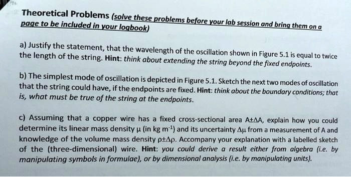Theoretical Problems (solve these problems before your lab session and bring them on a page to be included in your logbook)

a) Justify the statement, that the wavelength of the oscillation shown in Figure 5.1 is equal to twice the length of the string. Hint: think about extending the string beyond the fixed endpoints.

b) The simplest mode of oscillation is depicted in Figure 5.1. Sketch the next two modes of oscillation that the string could have, if the endpoints are fixed. Hint: think about the boundary conditions; that is, what must be true of the string at the endpoints.

c) Assuming that a copper wire has a fixed cross-sectional area A±?A, explain how you could determine its linear mass density ? (in kg m?¹) and its uncertainty ?? from a measurement of A and knowledge of the volume mass density ?±??. Accompany your explanation with a labelled sketch of the (three-dimensional) wire. Hint: you could derive a result either from algebra (i.e. by manipulating symbols in formulae), or by dimensional analysis (i.e. by manipulating units).
