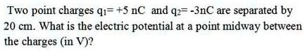 Two point charges q1= +5 nC and q2= -3nC are separated by 20 cm. What is the electric potential at a point midway between the charges (in V)?