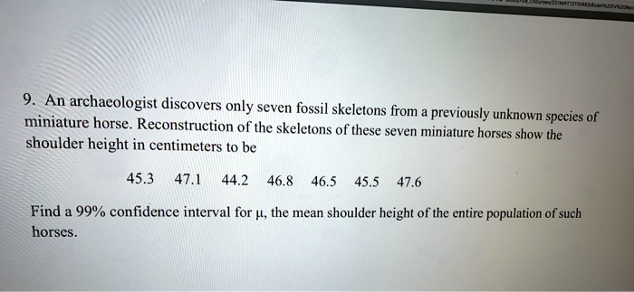 9. An archaeologist discovers only seven fossil skeletons from a previously unknown species of miniature horse. Reconstruction of the skeletons of these seven miniature horses show the shoulder height in centimeters to be

45.3 47.1 44.2 46.8 46.5 45.5 47.6

Find a 99% confidence interval for ?, the mean shoulder height of the entire population of such horses.