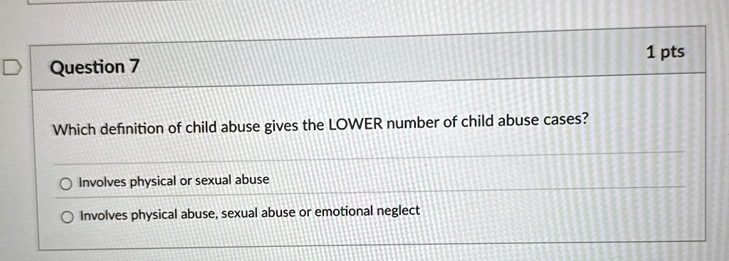 Question 7
Which definition of child abuse gives the LOWER number of child abuse cases?
Involves physical or sexual abuse
Involves physical abuse, sexual abuse or emotional neglect
1 pts