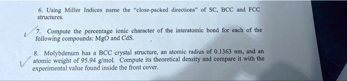 6. Using Miller Indices name the "close-packed directions" of SC, BCC and FCC structures.
7. Compute the percentage ionic character of the interatomic bond for each of the following compounds: MgO and CdS.
8. Molybdenum has a BCC crystal structure, an atomic radius of 0.1363 nm, and an atomic weight of 95.94 g/mol. Compute its theoretical density and compare it with the experimental value found inside the front cover.