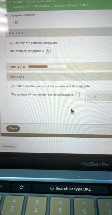 Section 13 Complex Numbers
Question 27 of 34 (1 point) Question Attempt: 1 of 2
For the given number,
-8i
Part 1 of 2
(a) Identify the complex conjugate.
The complex conjugate is 8i
Part: 1 / 2
Part 2 of 2
(b) Determine the product of the number and its conjugate.
The product of the number and its conjugate is