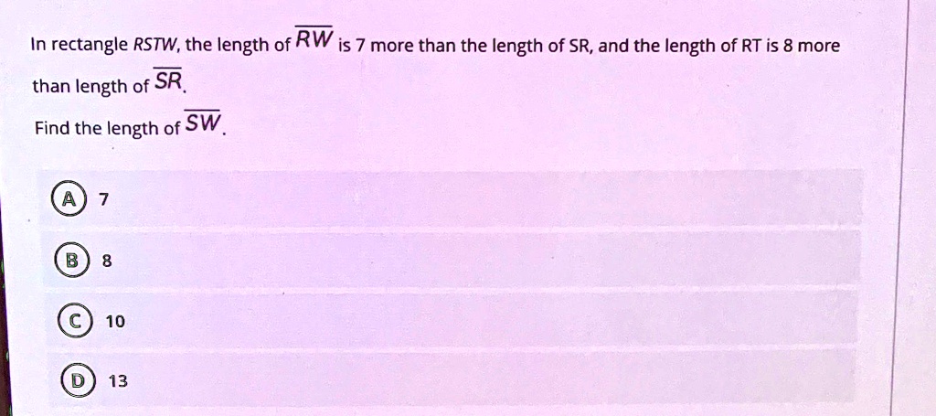 In rectangle RSTW, the length of RW is 7 more than the length of SR, and the length of RT is 8 more than length of SR.
Find the length of SW. 
A 7
B 8
C 10
D 13