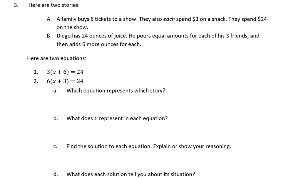 3. Here are two stories:
A. A family buys 6 tickets to a show. They also each spend 3 on a snack. They spend24 on the show.
B. Diego has 24 ounces of juice. He pours equal amounts for each of his 3 friends, and then adds 6 more ounces for each.
Here are two equations:
1. 3(x + 6) = 24
2. 6(x + 3) = 24
a. Which equation represents which story?
b. What does x represent in each equation?
c. Find the solution to each equation. Explain or show your reasoning.
d. What does each solution tell you about its situation?