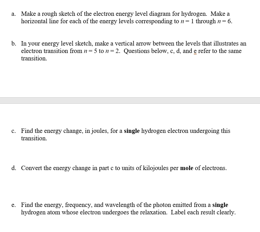 a. Make a rough sketch of the electron energy level diagram for hydrogen. Make a horizontal line for each of the energy levels corresponding to n = 1 through n = 6.

b. In your energy level sketch, make a vertical arrow between the levels that illustrates an electron transition from n = 5 to n = 2. Questions below, c, d, and e refer to the same transition.

c. Find the energy change, in joules, for a single hydrogen electron undergoing this transition.

d. Convert the energy change in part c to units of kilojoules per mole of electrons.

e. Find the energy, frequency, and wavelength of the photon emitted from a single hydrogen atom whose electron undergoes the relaxation. Label each result clearly.