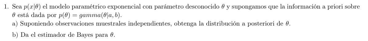 1. Sea p(x |θ) el modelo paramétrico exponencial con parámetro desconocido θ y supongamos que la información a priori sobre θ está dada por p(θ)=gamma(θ| a, b).
a) Suponiendo observaciones muestrales independientes, obtenga la distribución a posteriori de θ.
b) Da el estimador de Bayes para θ.